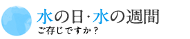 水とめぐる、水のめぐみ ご存知ですか？水の日・水の週間